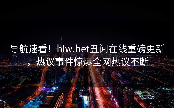 导航速看！hlw.bet丑闻在线重磅更新，热议事件惊爆全网热议不断