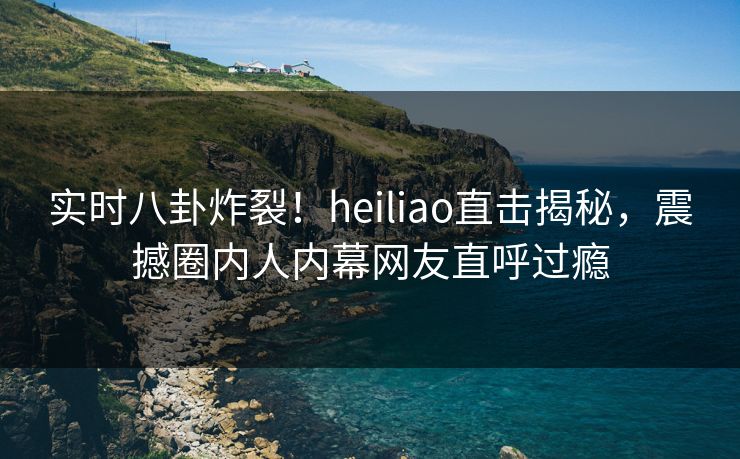 实时八卦炸裂！heiliao直击揭秘，震撼圈内人内幕网友直呼过瘾