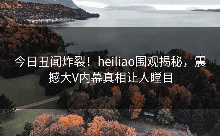 今日丑闻炸裂！heiliao围观揭秘，震撼大V内幕真相让人瞠目