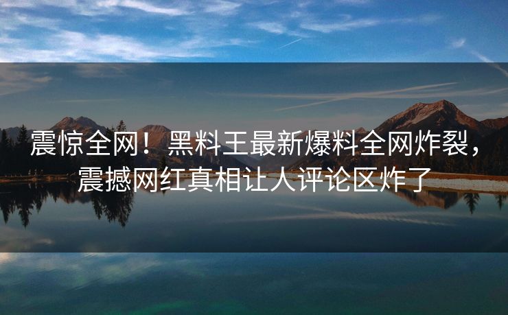 震惊全网！黑料王最新爆料全网炸裂，震撼网红真相让人评论区炸了