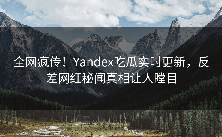 全网疯传！Yandex吃瓜实时更新，反差网红秘闻真相让人瞠目