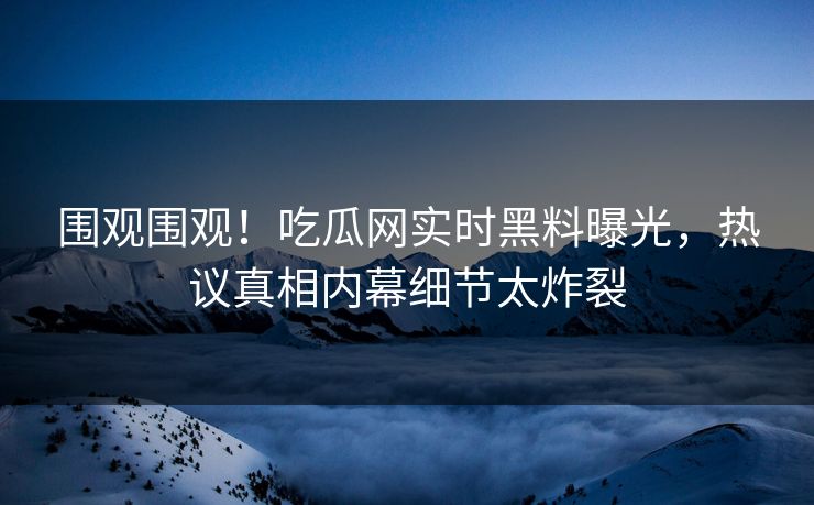 围观围观！吃瓜网实时黑料曝光，热议真相内幕细节太炸裂