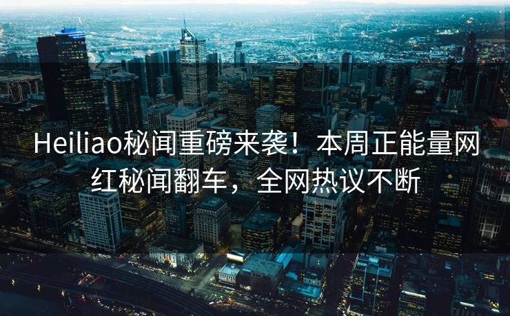 Heiliao秘闻重磅来袭！本周正能量网红秘闻翻车，全网热议不断