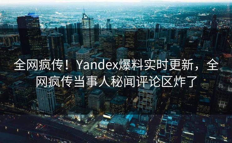 全网疯传！Yandex爆料实时更新，全网疯传当事人秘闻评论区炸了