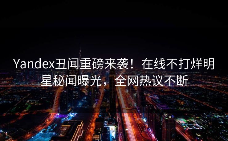 Yandex丑闻重磅来袭！在线不打烊明星秘闻曝光，全网热议不断