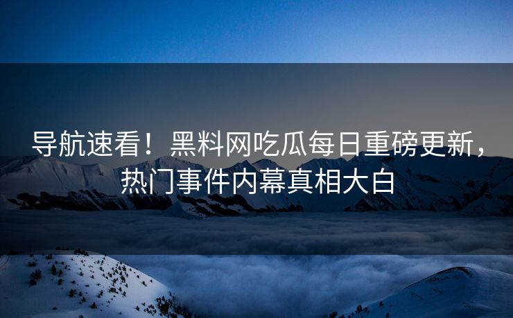 导航速看！黑料网吃瓜每日重磅更新，热门事件内幕真相大白