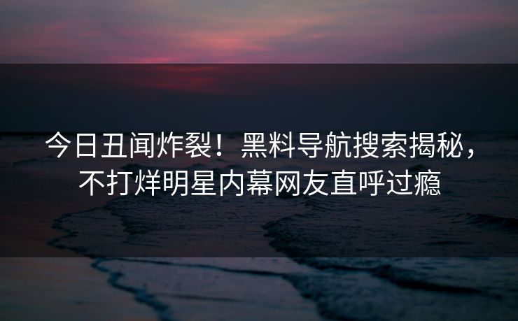 今日丑闻炸裂！黑料导航搜索揭秘，不打烊明星内幕网友直呼过瘾