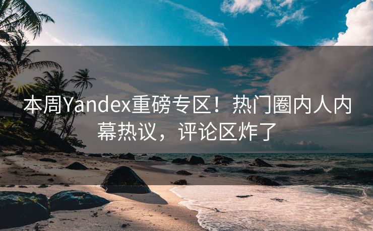 本周Yandex重磅专区！热门圈内人内幕热议，评论区炸了