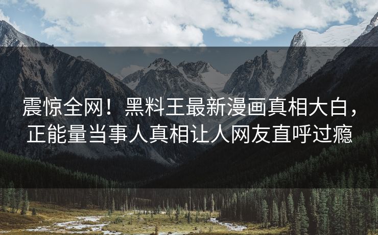 震惊全网！黑料王最新漫画真相大白，正能量当事人真相让人网友直呼过瘾