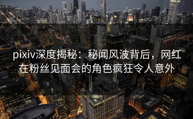 pixiv深度揭秘：秘闻风波背后，网红在粉丝见面会的角色疯狂令人意外