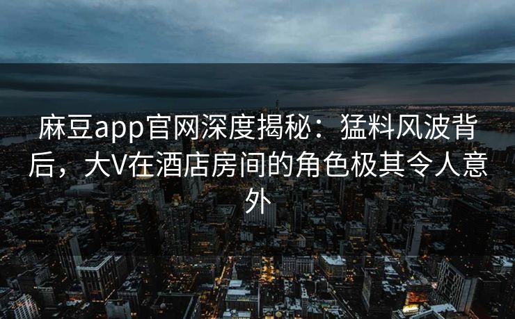 麻豆app官网深度揭秘：猛料风波背后，大V在酒店房间的角色极其令人意外