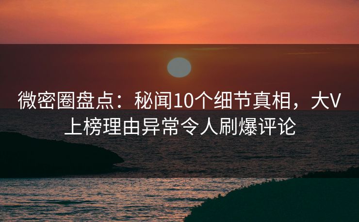 微密圈盘点：秘闻10个细节真相，大V上榜理由异常令人刷爆评论