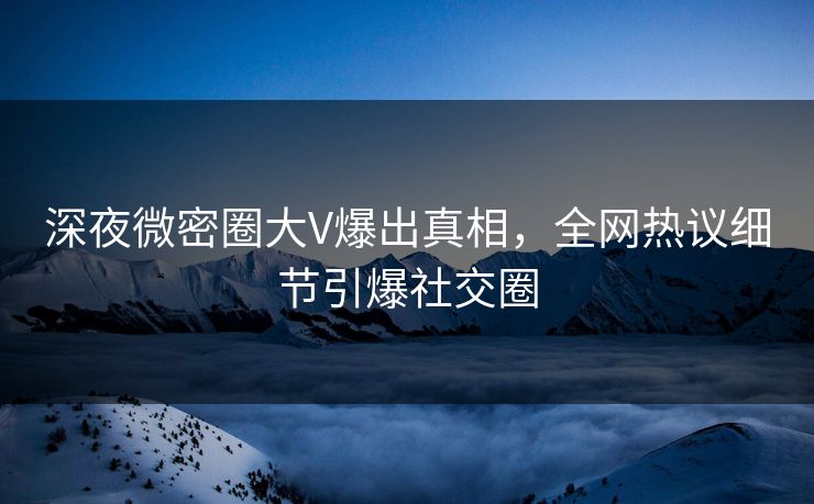 深夜微密圈大V爆出真相，全网热议细节引爆社交圈