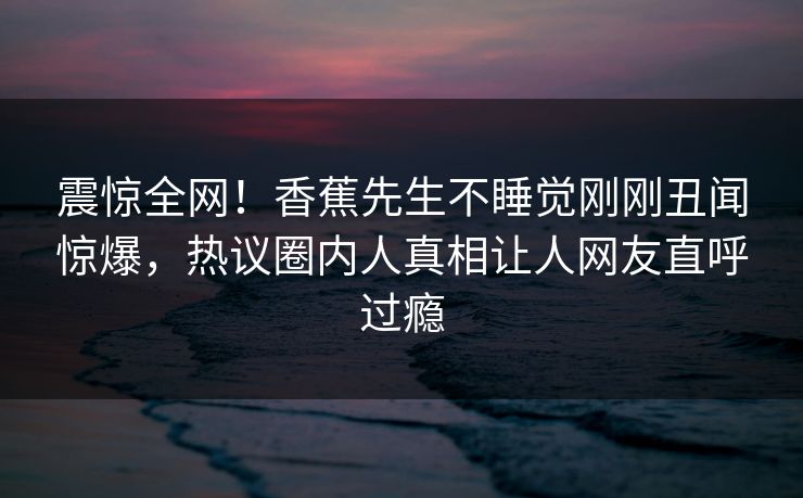 震惊全网！香蕉先生不睡觉刚刚丑闻惊爆，热议圈内人真相让人网友直呼过瘾