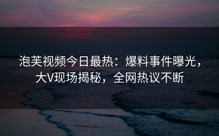 泡芙视频今日最热:爆料事件曝光,大V现场揭秘,全网热议不断 泡芙视频今日最热:爆料事件曝光,大V现场揭秘,全网热议不断