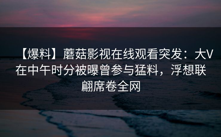 【爆料】蘑菇影视在线观看突发:大V在中午时分被曝曾参与猛料,浮想联翩席卷全网 【爆料】蘑菇影视在线观看突发:大V在中午时分被曝曾参与猛料,浮想联翩席卷全网