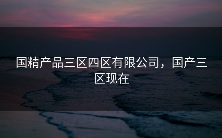 国精产品三区四区有限公司,国产三区现在 国精产品三区四区有限公司,国产三区现在