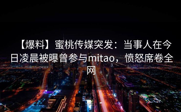 【爆料】蜜桃传媒突发:当事人在今日凌晨被曝曾参与mitao,愤怒席卷全网 【爆料】蜜桃传媒突发:当事人在今日凌晨被曝曾参与mitao,愤怒席卷全网