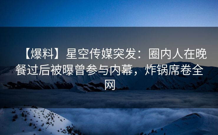 【爆料】星空传媒突发:圈内人在晚餐过后被曝曾参与内幕,炸锅席卷全网 【爆料】星空传媒突发:圈内人在晚餐过后被曝曾参与内幕,炸锅席卷全网