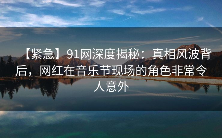 【紧急】91网深度揭秘:真相风波背后,网红在音乐节现场的角色非常令人意外 【紧急】91网深度揭秘:真相风波背后,网红在音乐节现场的角色非常令人意外