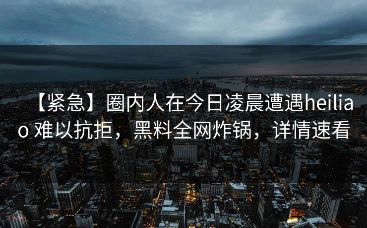 【紧急】圈内人在今日凌晨遭遇heiliao 难以抗拒,黑料全网炸锅,详情速看 【紧急】圈内人在今日凌晨遭遇heiliao 难以抗拒,黑料全网炸锅,详情速看