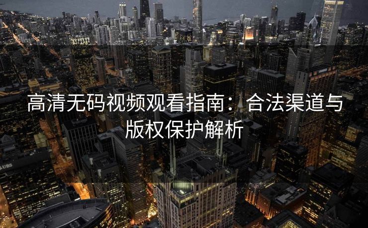 高清无码视频观看指南:合法渠道与版权保护解析 高清无码视频观看指南:合法渠道与版权保护解析