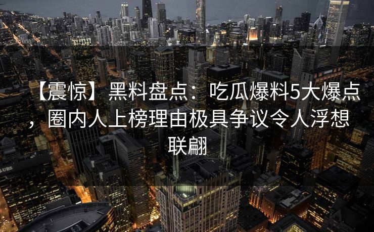 【震惊】黑料盘点:吃瓜爆料5大爆点,圈内人上榜理由极具争议令人浮想联翩 【震惊】黑料盘点:吃瓜爆料5大爆点,圈内人上榜理由极具争议令人浮想联翩