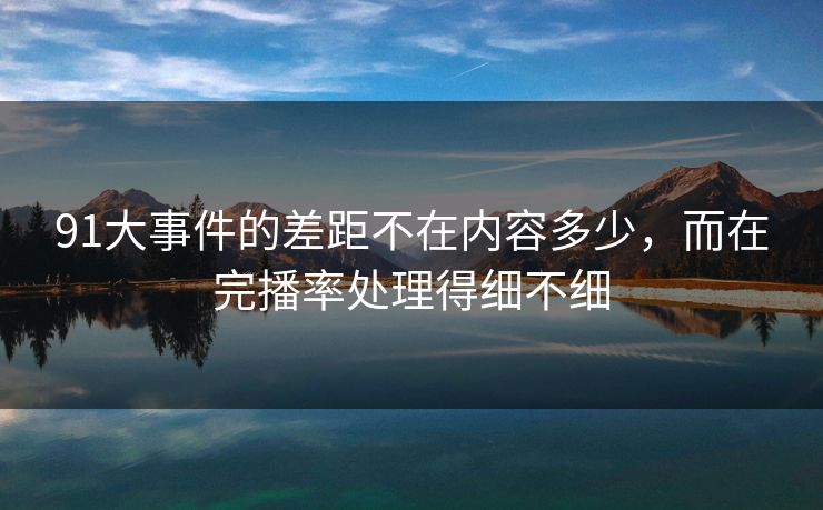 91大事件的差距不在内容多少，而在完播率处理得细不细