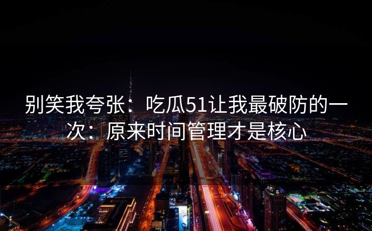 别笑我夸张:吃瓜51让我最破防的一次:原来时间管理才是核心 别笑我夸张:吃瓜51让我最破防的一次:原来时间管理才是核心