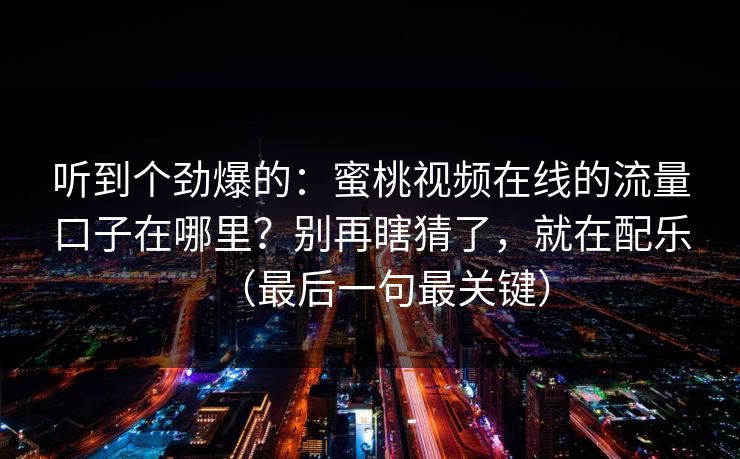 听到个劲爆的：蜜桃视频在线的流量口子在哪里？别再瞎猜了，就在配乐（最后一句最关键）